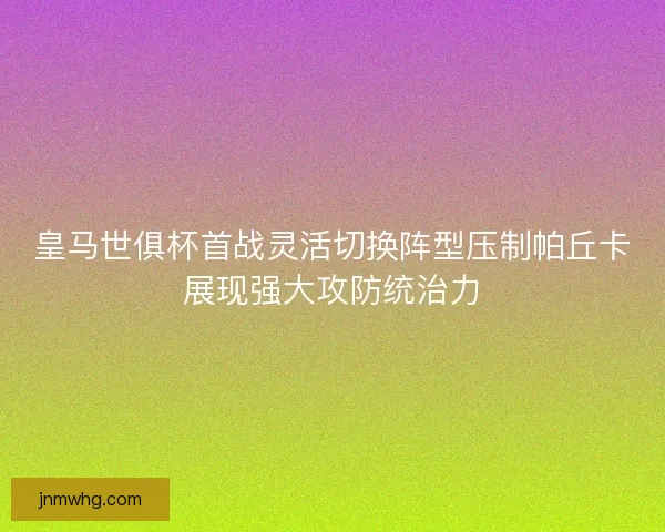 皇马世俱杯首战灵活切换阵型压制帕丘卡展现强大攻防统治力