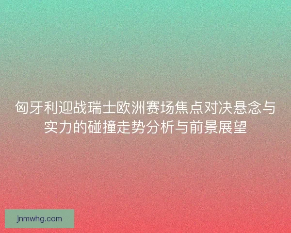 匈牙利迎战瑞士欧洲赛场焦点对决悬念与实力的碰撞走势分析与前景展望