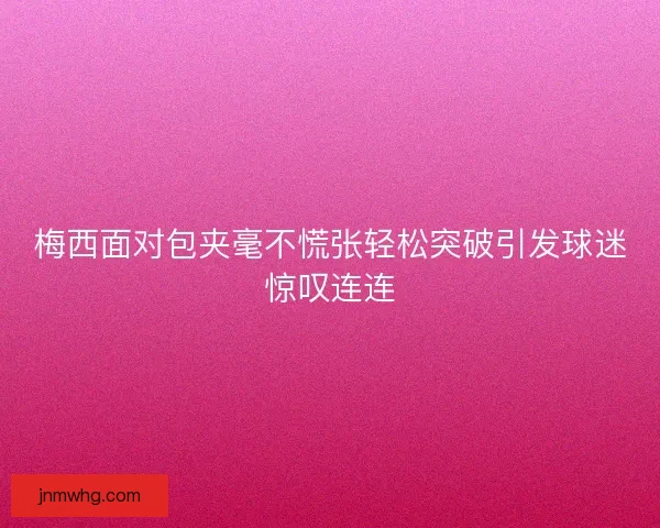 梅西面对包夹毫不慌张轻松突破引发球迷惊叹连连
