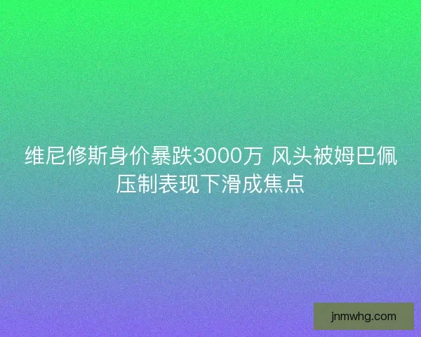 维尼修斯身价暴跌3000万 风头被姆巴佩压制表现下滑成焦点 维尼修斯身价暴跌3000万 风头被姆巴佩压制表现下滑成焦点