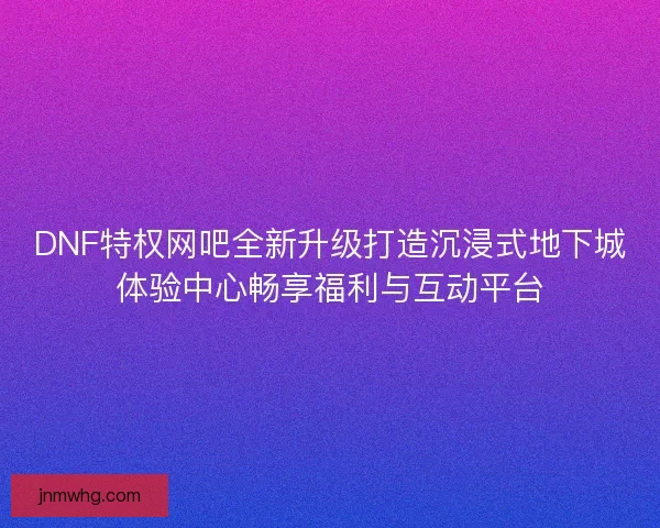 DNF特权网吧全新升级打造沉浸式地下城体验中心畅享福利与互动平台