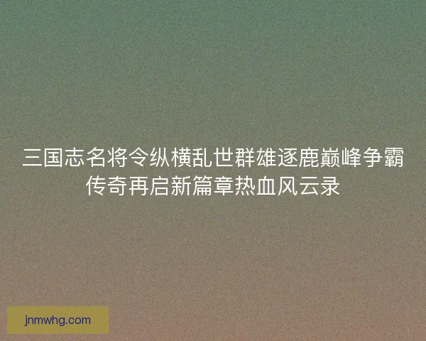 三国志名将令纵横乱世群雄逐鹿巅峰争霸传奇再启新篇章热血风云录