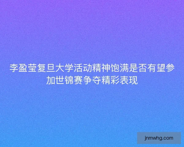 李盈莹复旦大学活动精神饱满是否有望参加世锦赛争夺精彩表现