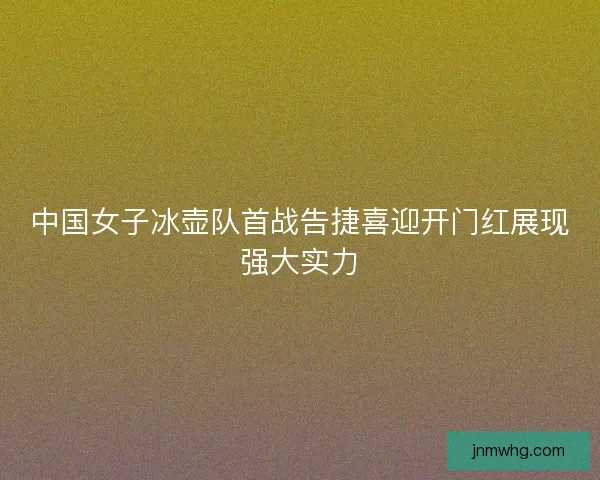 中国女子冰壶队首战告捷喜迎开门红展现强大实力
