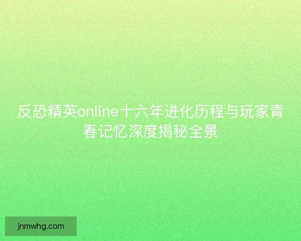 反恐精英online十六年进化历程与玩家青春记忆深度揭秘全景