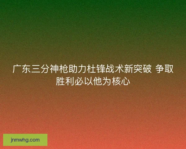 广东三分神枪助力杜锋战术新突破 争取胜利必以他为核心