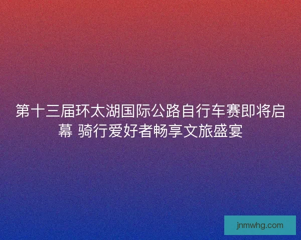第十三届环太湖国际公路自行车赛即将启幕 骑行爱好者畅享文旅盛宴