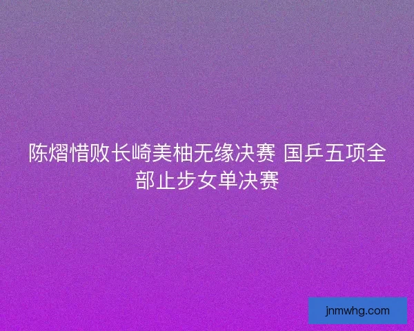 陈熠惜败长崎美柚无缘决赛 国乒五项全部止步女单决赛 陈熠惜败长崎美柚无缘决赛 国乒五项全部止步女单决赛