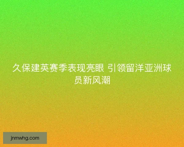 久保建英赛季表现亮眼 引领留洋亚洲球员新风潮 久保建英赛季表现亮眼 引领留洋亚洲球员新风潮