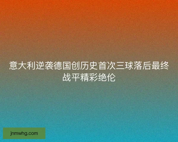 意大利逆袭德国创历史首次三球落后最终战平精彩绝伦 意大利逆袭德国创历史首次三球落后最终战平精彩绝伦