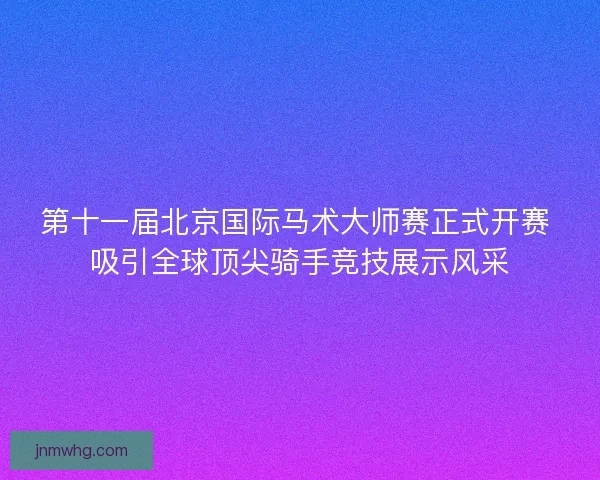 第十一届北京国际马术大师赛正式开赛 吸引全球顶尖骑手竞技展示风采 第十一届北京国际马术大师赛正式开赛 吸引全球顶尖骑手竞技展示风采