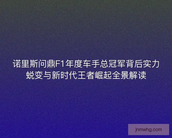 诺里斯问鼎F1年度车手总冠军背后实力蜕变与新时代王者崛起全景解读