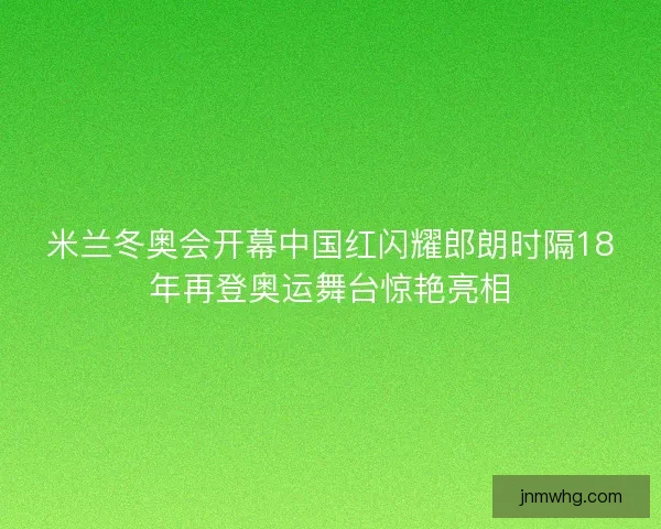 米兰冬奥会开幕中国红闪耀郎朗时隔18年再登奥运舞台惊艳亮相