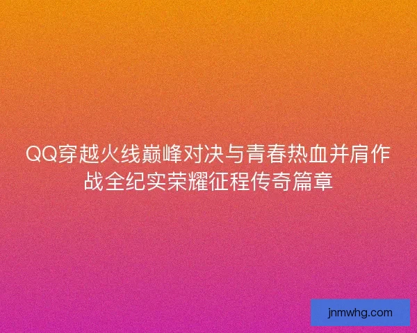 QQ穿越火线巅峰对决与青春热血并肩作战全纪实荣耀征程传奇篇章