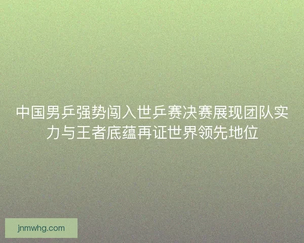 中国男乒强势闯入世乒赛决赛展现团队实力与王者底蕴再证世界领先地位
