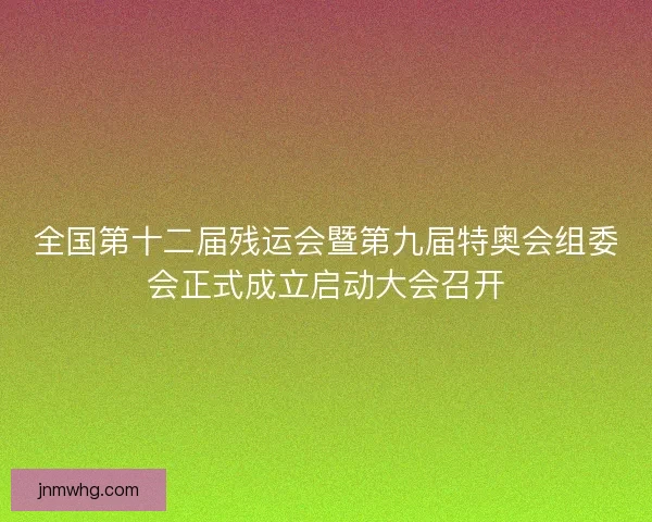 全国第十二届残运会暨第九届特奥会组委会正式成立启动大会召开