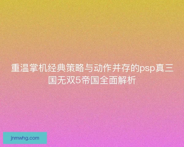 重温掌机经典策略与动作并存的psp真三国无双5帝国全面解析