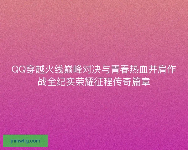 QQ穿越火线巅峰对决与青春热血并肩作战全纪实荣耀征程传奇篇章