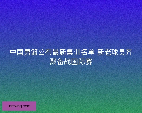中国男篮公布最新集训名单 新老球员齐聚备战国际赛