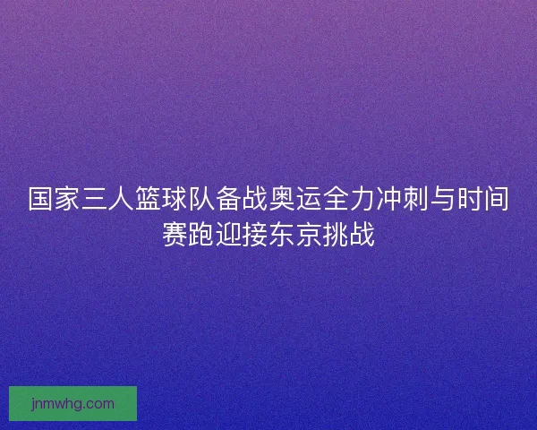 国家三人篮球队备战奥运全力冲刺与时间赛跑迎接东京挑战