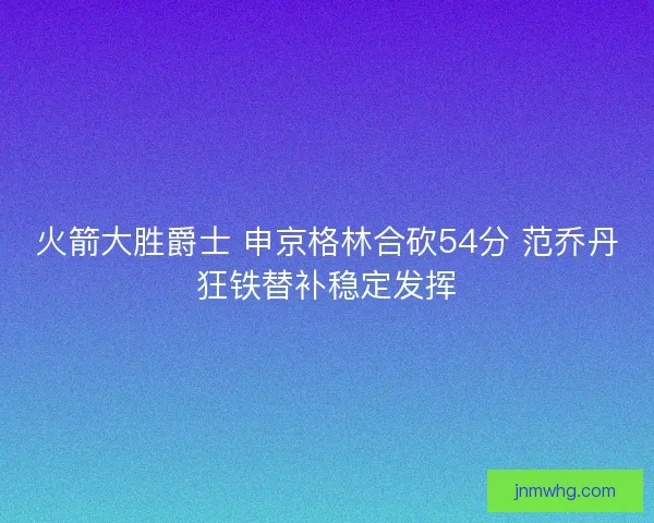 火箭大胜爵士 申京格林合砍54分 范乔丹狂铁替补稳定发挥 火箭大胜爵士 申京格林合砍54分 范乔丹狂铁替补稳定发挥