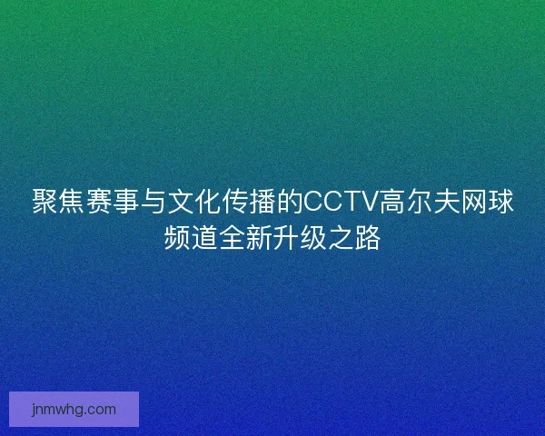聚焦赛事与文化传播的CCTV高尔夫网球频道全新升级之路