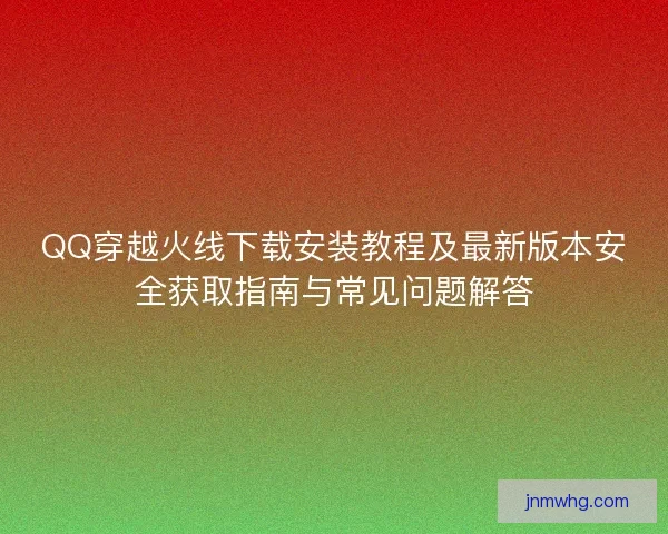 QQ穿越火线下载安装教程及最新版本安全获取指南与常见问题解答 QQ穿越火线下载安装教程及最新版本安全获取指南与常见问题解答