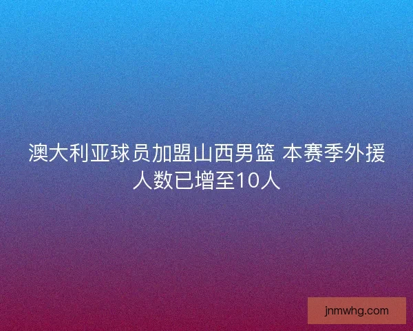 澳大利亚球员加盟山西男篮 本赛季外援人数已增至10人 澳大利亚球员加盟山西男篮 本赛季外援人数已增至10人