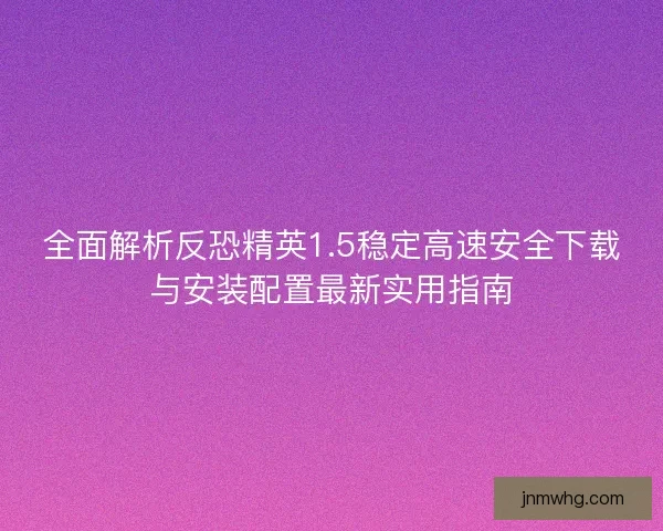 全面解析反恐精英1.5稳定高速安全下载与安装配置最新实用指南 全面解析反恐精英1.5稳定高速安全下载与安装配置最新实用指南