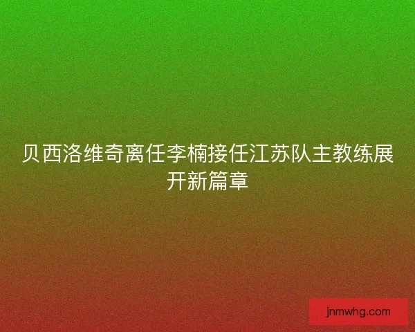 贝西洛维奇离任李楠接任江苏队主教练展开新篇章 贝西洛维奇离任李楠接任江苏队主教练展开新篇章