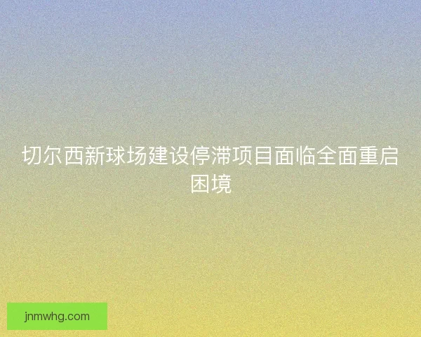 切尔西新球场建设停滞项目面临全面重启困境
