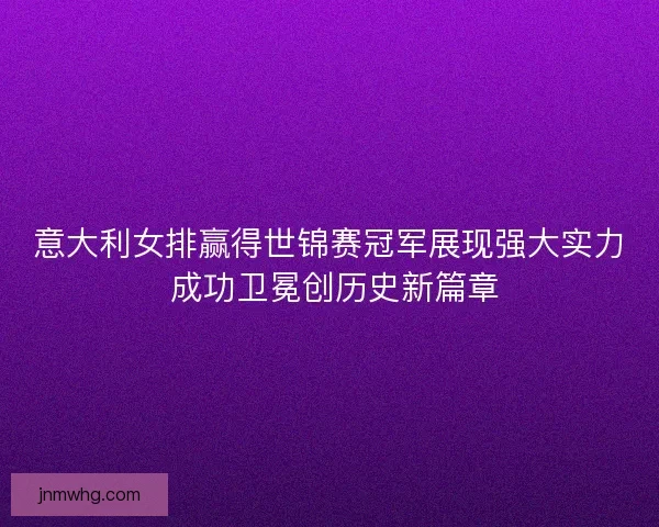 意大利女排赢得世锦赛冠军展现强大实力 成功卫冕创历史新篇章
