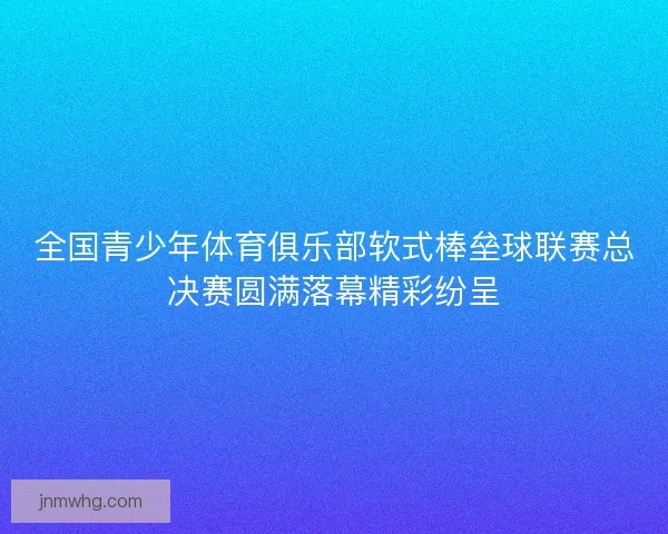 全国青少年体育俱乐部软式棒垒球联赛总决赛圆满落幕精彩纷呈