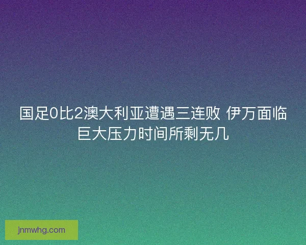 国足0比2澳大利亚遭遇三连败 伊万面临巨大压力时间所剩无几
